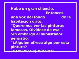 Hubo un gran silencio.  Entonces una voz del fondo  de la habitación grito: "Queremos ver las pinturas famosas, Olvídese de esa". Sin embargo el subastador persistió: "¿Alguien ofrece algo por esta pintura?  ¿$100.00? ¿$200.00?"  