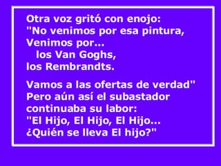 Otra voz gritó con enojo:  "No venimos por esa pintura, Venimos por...  los Van Goghs, los Rembrandts.  Vamos a las ofertas de verdad" Pero aún así el subastador continuaba su labor:  "El Hijo, El Hijo, El Hijo... ¿Quién se lleva El hijo?"  