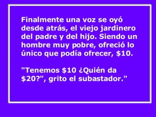 Finalmente una voz se oyó desde atrás, el viejo jardinero del padre y del hijo. Siendo un hombre muy pobre, ofreció lo único que podía ofrecer, $10.  "Tenemos $10 ¿Quién da $20?", grito el subastador."  