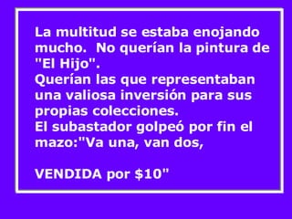 La multitud se estaba enojando mucho.  No querían la pintura de "El Hijo". Querían las que representaban una valiosa inversión para sus propias colecciones. El subastador golpeó por fin el mazo:"Va una, van dos,  VENDIDA por $10"  