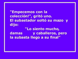 "Empecemos con la colección!", gritó uno. El subastador soltó su mazo  y dijo:  "Lo siento mucho, damas  y caballeros, pero la subasta llego a su final" 
