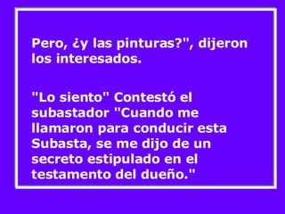 Pero, ¿y las pinturas?", dijeron los interesados. "Lo siento" Contestó el subastador "Cuando me llamaron para conducir esta Subasta, se me dijo de un secreto estipulado en el testamento del dueño."  