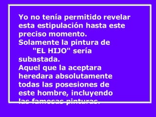 Yo no tenía permitido revelar esta estipulación hasta este preciso momento. Solamente la pintura de  "EL HIJO" sería subastada. Aquel que la aceptara heredara absolutamente todas las posesiones de este hombre, incluyendo  las famosas pinturas. 