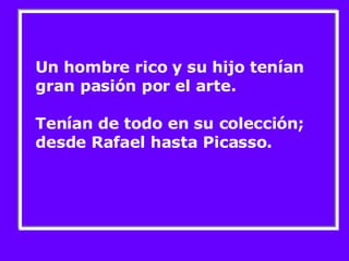 Un hombre rico y su hijo tenían gran pasión por el arte.  Tenían de todo en su colección; desde Rafael hasta Picasso. 