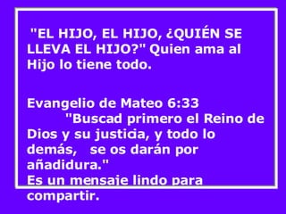 "EL HIJO, EL HIJO, ¿QUIÉN SE LLEVA EL HIJO?" Quien ama al Hijo lo tiene todo. Evangelio de Mateo 6:33  "Buscad primero el Reino de Dios y su justicia, y todo lo demás,  se os darán por añadidura." Es un mensaje lindo para compartir. 