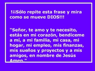 !¡¡Sólo repite esta frase y mira como se mueve DIOS!!! "Señor, te amo y te necesito, estás en mi corazón, bendíceme a mí, a mi familia, mi casa, mi hogar, mi empleo, mis finanzas, mis sueños y proyectos y a mis amigos, en nombre de Jesús Amen." 