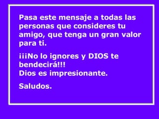Pasa este mensaje a todas las personas que consideres tu amigo, que tenga un gran valor para ti.  ¡¡¡No lo ignores y DIOS te bendecirá!!!  Dios es impresionante.  Saludos. 