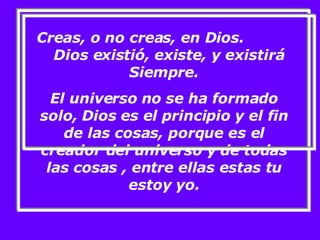 Creas, o no creas, en Dios.  Dios existió, existe, y existirá Siempre. El universo no se ha formado solo, Dios es el principio y el fin de las cosas, porque es el creador del universo y de todas las cosas , entre ellas estas tu estoy yo. 