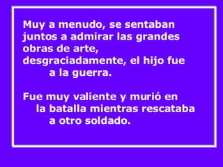 Muy a menudo, se sentaban juntos a admirar las grandes obras de arte,  desgraciadamente, el hijo fue  a la guerra.  Fue muy valiente y murió en  la batalla mientras rescataba  a otro soldado. 