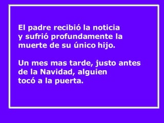 El padre recibió la noticia  y sufrió profundamente la muerte de su único hijo.  Un mes mas tarde, justo antes de la Navidad, alguien tocó a la puerta. 