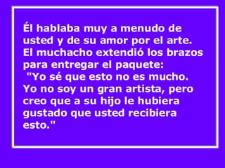 Él hablaba muy a menudo de usted y de su amor por el arte. El muchacho extendió los brazos para entregar el paquete:  "Yo sé que esto no es mucho. Yo no soy un gran artista, pero creo que a su hijo le hubiera gustado que usted recibiera esto." 