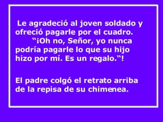 Le agradeció al joven soldado y ofreció pagarle por el cuadro.  “¡Oh no, Señor, yo nunca podría pagarle lo que su hijo hizo por mí. Es un regalo.“! El padre colgó el retrato arriba de la repisa de su chimenea. 
