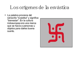 Los orígenes de la esvástica La palabra proviene del sánscrito "svastika" y significa "bienestar". En la cultura indoeuropea era una marca que se hacía a personas u objetos para darles buena suerte.  
