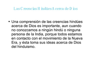 Las Creencias Hindúes Acerca de Dios  Una comprensión de las creencias hindúes acerca de Dios es importante, aun cuando no conozcamos a ningún hindú o ninguna persona de la India, porque todos estamos en contacto con el movimiento de la Nueva Era, y ésta toma sus ideas acerca de Dios del hinduismo. 