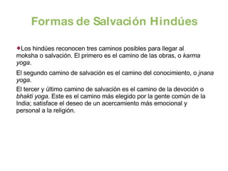 Formas de Salvación Hindúes El segundo camino de salvación es el camino del conocimiento, o  jnana yoga . Los hindúes reconocen tres caminos posibles para llegar al moksha o salvación. El primero es el camino de las obras, o  karma yoga . El tercer y último camino de salvación es el camino de la devoción o  bhakti yoga . Este es el camino más elegido por la gente común de la India; satisface el deseo de un acercamiento más emocional y personal a la religión.  