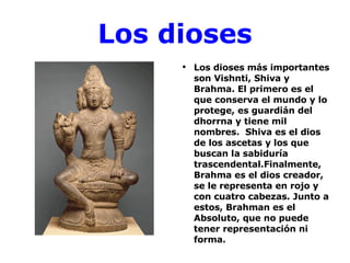 Los dioses Los dioses más importantes son Vishnti, Shiva y Brahma. El primero es el que conserva el mundo y lo protege, es guardián del dhorrna y tiene mil nombres.  Shiva es el dios de los ascetas y los que buscan la sabiduría trascendental.Finalmente, Brahma es el dios creador, se le representa en rojo y con cuatro cabezas. Junto a estos, Brahman es el Absoluto, que no puede tener representación ni forma. 