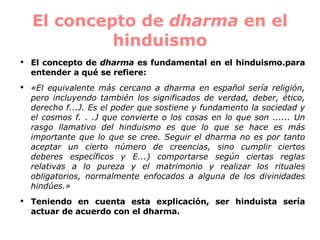 El concepto de  dharma  en el hinduismo El concepto de  dharma  es fundamental en el hinduismo.para entender a qué se refiere:   «El equivalente más cercano a dharma en español sería religión, pero incluyendo también los significados de verdad, deber, ético, derecho f...J. Es el poder que sostiene y fundamento la sociedad y el cosmos f. . .J que convierte o los cosas en lo que son ...... Un rasgo llamativo del hinduismo es que lo que se hace es más importante que lo que se cree. Seguir el dharma no es por tanto aceptar un cierto número de creencias, sino cumplir ciertos deberes específicos y E...) comportarse según ciertas reglas relativas a lo pureza y el matrimonio y realizar los rituales obligatorios, normalmente enfocados a alguna de los divinidades hindúes.»  Teniendo en cuenta esta explicación, ser hinduista sería actuar de acuerdo con el dharma. 