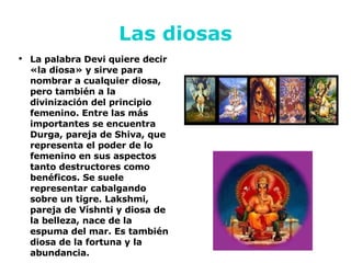 Las diosas La palabra Devi quiere decir «la diosa» y sirve para nombrar a cualquier diosa, pero también a la divinización del principio femenino. Entre las más importantes se encuentra Durga, pareja de Shiva, que representa el poder de lo femenino en sus aspectos tanto destructores como benéficos. Se suele representar cabalgando sobre un tigre. Lakshmi, pareja de Víshnti y diosa de la belleza, nace de la espuma del mar. Es también diosa de la fortuna y la abundancia.  
