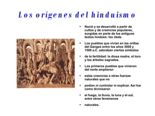 Los orígenes del hinduismo Nació y se desarrolló a partir de cultos y de creencias populares, surgidas en parte de los antiguos textos hindúes: los  Veda . Los pueblos que vivían en las orillas del Ganges entre los años 3000 y 1500 a.C. adoraban ciertos símbolos de la fertilidad: la diosa madre, el toro y los árboles sagrados. Los primeros pueblos que vinieron del norte ampliaron estas creencias a otras fuerzas naturales que no podían ni controlar ni explicar. Así fue como divinizaron el fuego, la lluvia, la luna y el sol, entre otros fenómenos naturales. 