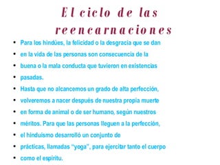 El ciclo de las reencarnaciones Para los hindúes, la felicidad o la desgracia que se dan en la vida de las personas son consecuencia de la buena o la mala conducta que tuvieron en existencias pasadas. Hasta que no alcancemos un grado de alta perfección, volveremos a nacer después de nuestra propia muerte en forma de animal o de ser humano, según nuestros méritos. Para que las personas lleguen a la perfección, el hinduismo desarrolló un conjunto de prácticas, llamadas “yoga”, para ejercitar tanto el cuerpo como el espíritu. 