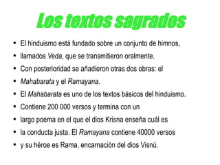 Los textos sagrados El hinduismo está fundado sobre un conjunto de himnos, llamados  Veda , que se transmitieron oralmente. Con posterioridad se añadieron otras dos obras: el Mahabarata  y el  Ramayana . El  Mahabarata  es uno de los textos básicos del hinduismo. Contiene 200 000 versos y termina con un largo poema en el que el dios Krisna enseña cuál es la conducta justa. El  Ramayana  contiene 40000 versos y su héroe es Rama, encarnación del dios Visnú. 