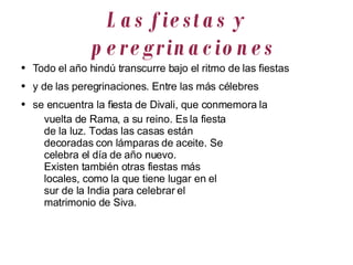 Las fiestas y peregrinaciones Todo el año hindú transcurre bajo el ritmo de las fiestas y de las peregrinaciones. Entre las más célebres se encuentra la fiesta de Divali, que conmemora la vuelta de Rama, a su reino. Es la fiesta de la luz. Todas las casas están decoradas con lámparas de aceite. Se celebra el día de año nuevo. Existen también otras fiestas más locales, como la que tiene lugar en el sur de la India para celebrar el matrimonio de Siva. 