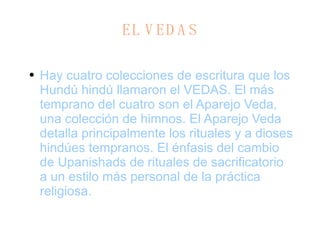 E L  V EDAS Hay cuatro colecciones de escritura que los Hundú hindú llamaron el VEDAS. El más temprano del cuatro son el Aparejo Veda, una colección de himnos. El Aparejo Veda detalla principalmente los rituales y a dioses hindúes tempranos. El énfasis del cambio de Upanishads de rituales de sacrificatorio a un estilo más personal de la práctica religiosa. 