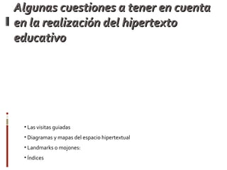 Algunas cuestiones a tener en cuenta en la realización del hipertexto educativo Debe ser un texto circular no lineal, con nexos finitos y recurrentes de las siguientes formas: 1. Zonas calientes que remitan a una ventanita, a la que se accede fácilmente con solo  apoyar el mouse. 2. Links que nos llevan a otras páginas a las que se accede por medio de un click.l 3. Links a partes del documento base desde el contexto. 4. Links externos al hipertexto, es decir a páginas webs para consultas. Se puede realizar un análisis de la información que el alumno debe considerar: Las visitas guiadas Diagramas y mapas del espacio hipertextual Landmarks o mojones:  Índices 