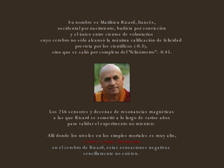 Su nombre es Matthieu Ricard, francés, occidental por nacimiento, budista por convicción y el único entre cientos de voluntarios  cuyo cerebro no sólo alcanzó la máxima calificación de felicidad  prevista por los científicos (-0.3),  sino que se salió por completo del “felizómetro”: -0.45.   Los 256 sensores y decenas de resonancias magnéticas a las que Ricard se sometió a lo largo de varios años  para validar el experimento no mienten:  Allí donde los niveles en los simples mortales es muy alto, -estrés, coraje, frustración- en el cerebro de Ricard, estas sensaciones negativas  sencillamente no existen.  