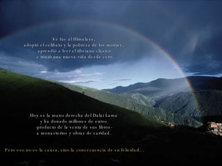 Se fue al Himalaya,  adoptó el celibato y la pobreza de los monjes,  aprendió a leer el tibetano clásico e inició una nueva vida desde cero. Pero eso no es la causa, sino la consecuencia de su felicidad… Hoy es la mano derecha del Dalai Lama  y ha donado millones de euros  -producto de la venta de sus libros-  a monasterios y obras de caridad.  