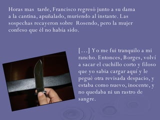 Horas mas  tarde, Francisco regresó junto a su dama a la cantina, apuñalado, muriendo al instante. Las sospechas recayeron sobre  Rosendo, pero la mujer confeso que él no había sido. […]  Yo me fui tranquilo a mi rancho. Entonces, Borges, volví a sacar el cuchillo corto y filoso que yo sabia cargar aquí y le pegué otra revisada despacio, y estaba como nuevo, inocente, y no quedaba ni un rastro de sangre. 