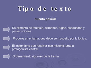 Tipo de texto Cuento policial Propone un enigma, que debe ser resuelto por la lógica.  El lector tiene que resolver ese misterio junto al protagonista central   Se alimenta de fantasía, crímenes, fugas, búsquedas y persecuciones  Ordenamiento riguroso de la trama   