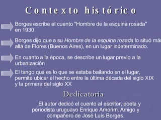 Contexto histórico El autor dedicó el cuento al escritor, poeta y periodista uruguayo Enrique Amorim. Amigo y compañero de José Luís Borges. Dedicatoria Borges escribe el cuento "Hombre de la esquina rosada" en 1930   Borges dijo que a su  Hombre de la esquina rosada  lo situó más allá de Flores (Buenos Aires), en un lugar indeterminado.  En cuanto a la época, se describe un lugar previo a la urbanización  El tango que es lo que se estaba bailando en el lugar, permite ubicar el hecho entre la última década del siglo XIX y la primera del siglo XX  