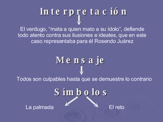 Mensaje Todos son culpables hasta que se demuestre lo contrario Interpretación El verdugo, “mata a quien mato a su ídolo”, defiende todo atento contra sus ilusiones e ideales, que en este caso representaba para él Rosendo Juárez Símbolos   La palmada   El reto 