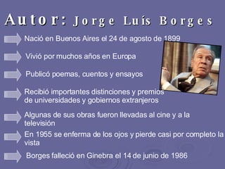 Autor:  Jorge Luís Borges   Nació en Buenos Aires el 24 de agosto de 1899  Vivió por muchos años en Europa Publicó poemas, cuentos y ensayos Recibió importantes distinciones y premios de universidades y gobiernos extranjeros  Algunas de sus obras fueron llevadas al cine y a la televisión En 1955 se enferma de los ojos y pierde casi por completo la vista  Borges falleció en Ginebra el 14 de junio de 1986 