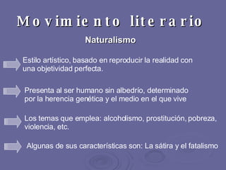 Movimiento literario   Naturalismo   Presenta al ser humano sin albedrío, determinado por la herencia genética y el medio en el que vive   Estilo artístico, basado en reproducir la realidad con una objetividad perfecta.  Los temas que emplea: alcoholismo, prostitución, pobreza, violencia, etc. Algunas de sus características son: La sátira y el fatalismo 