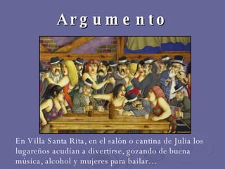 Argumento  En Villa Santa Rita, en el salón o cantina de Julia los lugareños acudían a divertirse, gozando de buena música, alcohol y mujeres para bailar… 