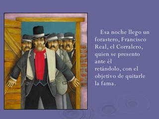 Esa noche llego un forastero, Francisco Real, el Corralero, quien se presento ante él  retándolo, con el objetivo de quitarle  la fama. 