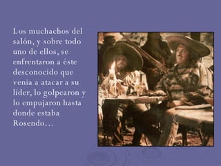 Los muchachos del salón, y sobre todo uno de ellos, se enfrentaron a éste desconocido que venia a atacar a su líder, lo golpearon y lo empujaron hasta donde estaba Rosendo… 