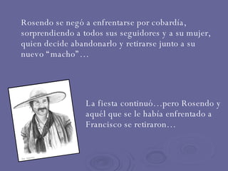 Rosendo se negó a enfrentarse por cobardía, sorprendiendo a todos sus seguidores y a su mujer, quien decide abandonarlo y retirarse junto a su nuevo “macho”… La fiesta continuó…pero Rosendo y aquél que se le había enfrentado a Francisco se retiraron… 