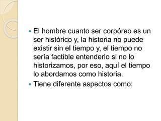  El hombre cuanto ser corpóreo es un
ser histórico y, la historia no puede
existir sin el tiempo y, el tiempo no
sería factible entenderlo si no lo
historizamos, por eso, aquí el tiempo
lo abordamos como historia.
 Tiene diferente aspectos como:
 