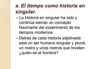 a. El tiempo como historia en
singular.
 La Historia en singular ha sido y
continúa siendo un concepto
fascinante del experimento de los
tiempos modernos.
 Detrás de cada historia adjetivada
está un ser humano singular y plural,
un rostro y unos rostros que revelan
¿quién es el hombre?
 