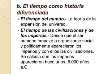 b. El tiempo como historia
diferenciada
 El tiempo del mundo.- La teoría de la
expansión del universo.
 El tiempo de las civilizaciones y de
los imperios.- Desde que el ser
humano empezó a organizarse social
y políticamente aparecieron los
imperios y con ellos las civilizaciones.
Se calcula que los imperios
aparecieron hace unos, 6.000 años
a.C.
 