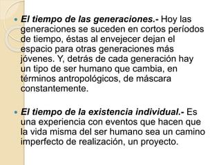  El tiempo de las generaciones.- Hoy las
generaciones se suceden en cortos períodos
de tiempo, éstas al envejecer dejan el
espacio para otras generaciones más
jóvenes. Y, detrás de cada generación hay
un tipo de ser humano que cambia, en
términos antropológicos, de máscara
constantemente.
 El tiempo de la existencia individual.- Es
una experiencia con eventos que hacen que
la vida misma del ser humano sea un camino
imperfecto de realización, un proyecto.
 