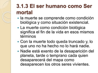 3.1.3 El ser humano como Ser
mortal
 la muerte se comprende como condición
biológica y como situación existencial.
 La muerte como condición biológica
significa el fin de la vida en esos mismos
términos
 Con la muerte todo queda truncado y, lo
que uno no ha hecho no lo hará nadie.
 Nadie está exento de la desaparición del
planeta, tarde o temprano cada quien
desaparecerá del mapa como
desaparecen los otros seres vivientes.
 