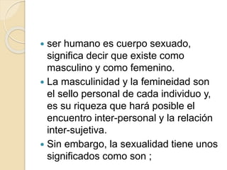  ser humano es cuerpo sexuado,
significa decir que existe como
masculino y como femenino.
 La masculinidad y la femineidad son
el sello personal de cada individuo y,
es su riqueza que hará posible el
encuentro inter-personal y la relación
inter-sujetiva.
 Sin embargo, la sexualidad tiene unos
significados como son ;
 
