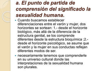 a. El punto de partida de
comprensión del significado la
sexualidad humana.
 Cuando buscamos establecer
diferenciaciones entre el varón y mujer, dos
horizontes se sortean: 1.- desde el horizonte
biológico, más allá de la diferencia de la
estructura genital, se los comprende
diferentes desde la estructura bioquímica ;2.-
desde el horizonte psicológico, se asume que
el varón y la mujer en sus conductas reflejan
diferentes modos de ser.
 necesariamente tenemos que comprenderle
en su universo cultural donde las
interpretaciones de la sexualidad humana
son plurales.
 