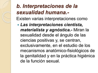 b. Interpretaciones de la
sexualidad humana.-
Existen varias interpretaciones como
 Las interpretaciones cientista,
materialista y agnóstica.- Miran la
sexualidad desde el ángulo de las
ciencias positivas y, se centran,
exclusivamente, en el estudio de los
mecanismos anatómico-fisiológicos de
la genitalidad y en la práctica higiénica
de la función sexual.
 
