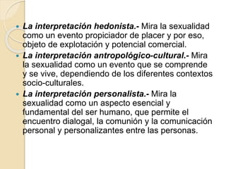  La interpretación hedonista.- Mira la sexualidad
como un evento propiciador de placer y por eso,
objeto de explotación y potencial comercial.
 La interpretación antropológico-cultural.- Mira
la sexualidad como un evento que se comprende
y se vive, dependiendo de los diferentes contextos
socio-culturales.
 La interpretación personalista.- Mira la
sexualidad como un aspecto esencial y
fundamental del ser humano, que permite el
encuentro dialogal, la comunión y la comunicación
personal y personalizantes entre las personas.
 