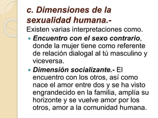 c. Dimensiones de la
sexualidad humana.-
Existen varias interpretaciones como.
 Encuentro con el sexo contrario,
donde la mujer tiene como referente
de relación dialogal al tú masculino y
viceversa.
 Dimensión socializante.- El
encuentro con los otros, así como
nace el amor entre dos y se ha visto
engrandecido en la familia, amplía su
horizonte y se vuelve amor por los
otros, amor a la comunidad humana.
 